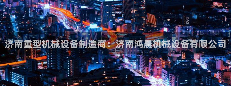 杏盛开户地址：济南重型机械设备制造商：济南鸿晨机械设备有限公司