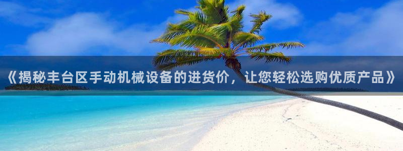 杏盛平台注册：《揭秘丰台区手动机械设备的进货价，让您轻松选购优质产品》