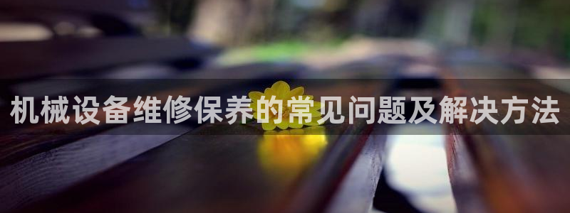 杏盛平台注册：机械设备维修保养的常见问题及解决方法